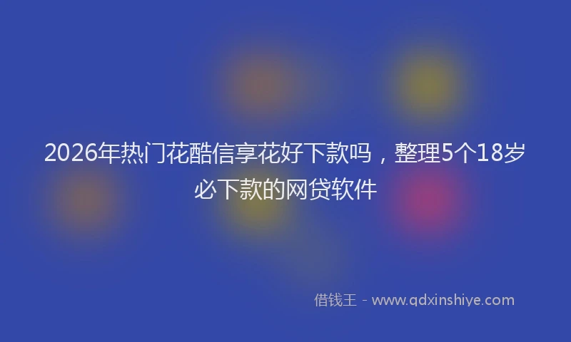 2026年热门花酷信享花好下款吗，整理5个18岁必下款的网贷软件