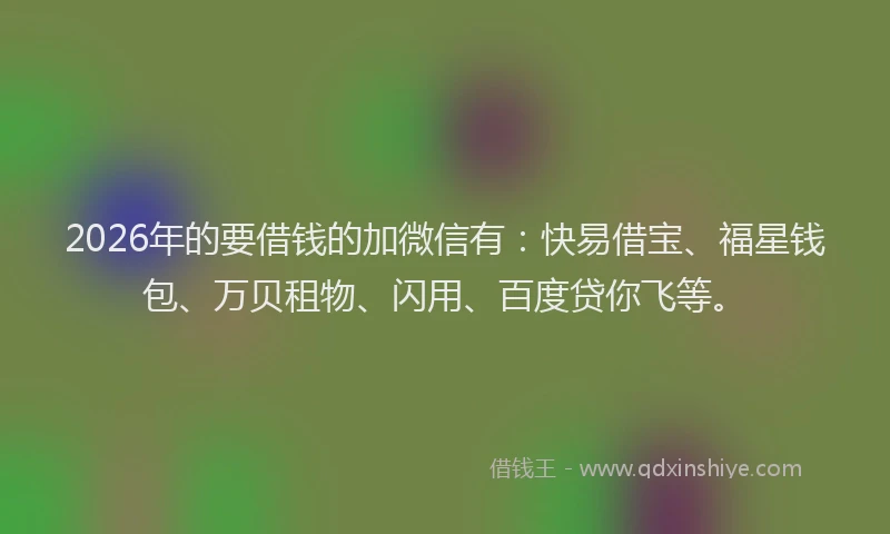 2026年的要借钱的加微信有：快易借宝、福星钱包、万贝租物、闪用、百度贷你飞等。
