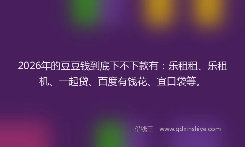 2026年的豆豆钱到底下不下款有：乐租租、乐租机、一起贷、百度有钱花、宜口袋等。