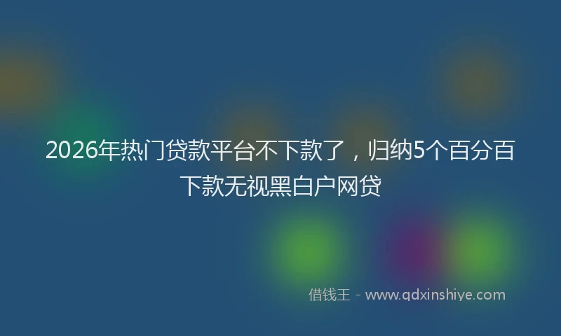 2026年热门贷款平台不下款了，归纳5个百分百下款无视黑白户网贷