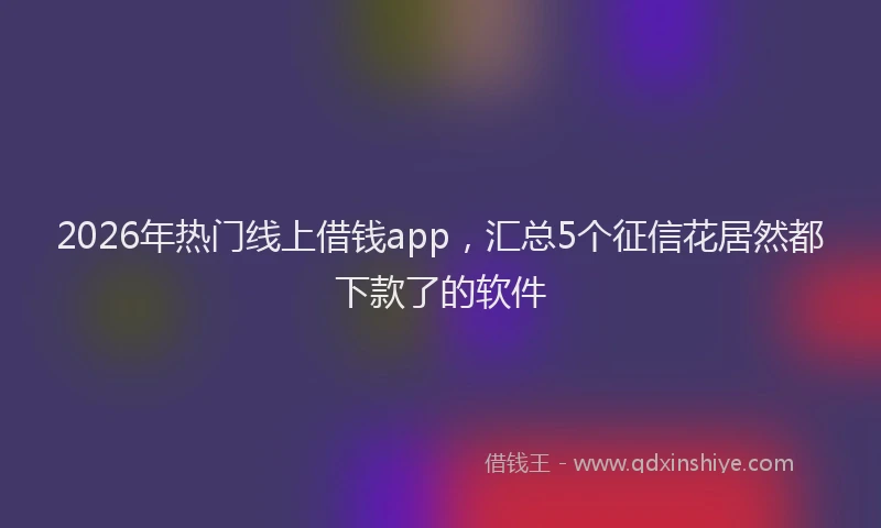 2026年热门线上借钱app,汇总5个征信花居然都下款了的软件