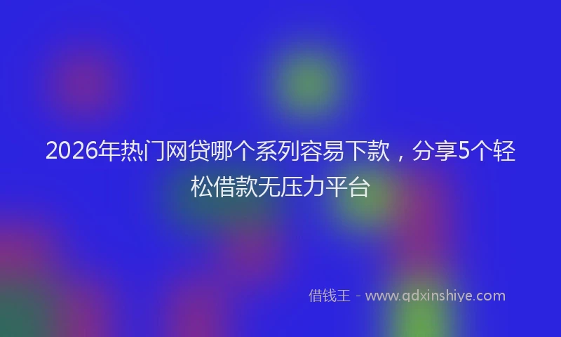 2026年热门网贷哪个系列容易下款，分享5个轻松借款无压力平台