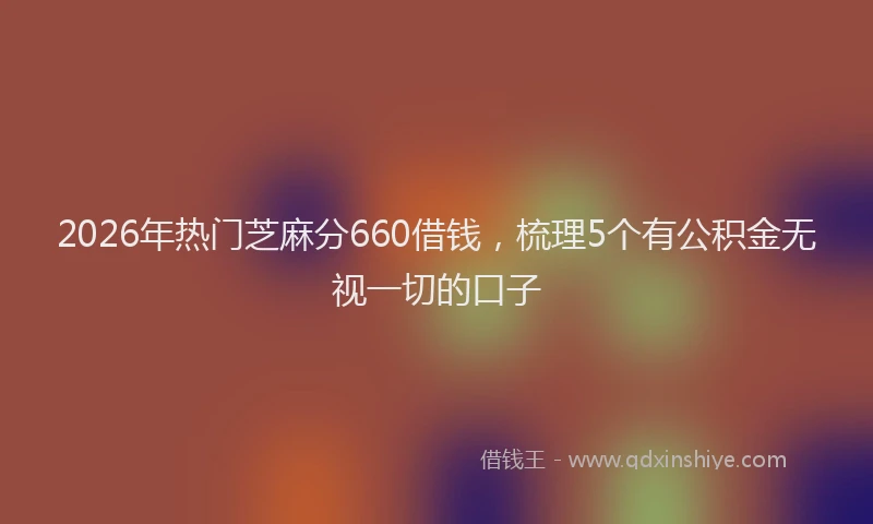 2026年热门芝麻分660借钱，梳理5个有公积金无视一切的口子
