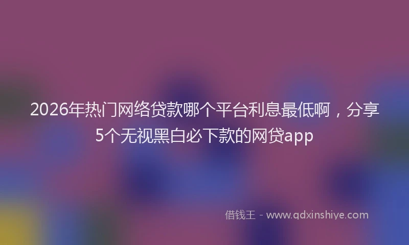 2026年热门网络贷款哪个平台利息最低啊，分享5个无视黑白必下款的网贷app