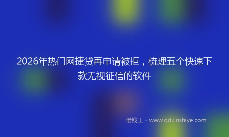 2026年热门网捷贷再申请被拒，梳理五个快速下款无视征信的软件