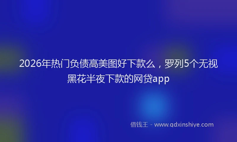 2026年热门负债高美图好下款么，罗列5个无视黑花半夜下款的网贷app