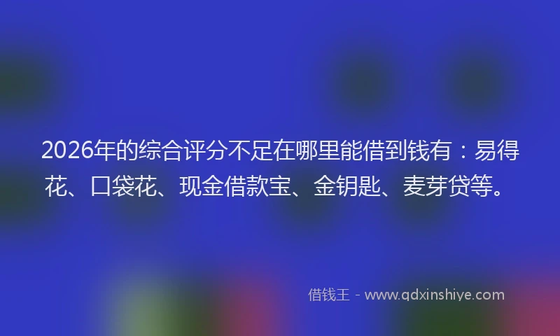 2026年的综合评分不足在哪里能借到钱有：易得花、口袋花、现金借款宝、金钥匙、麦芽贷等。