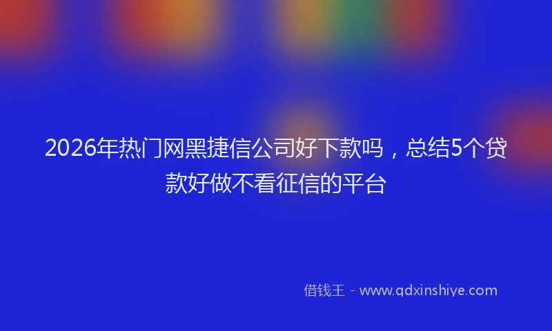 2026年热门网黑捷信公司好下款吗，总结5个贷款好做不看征信的平台