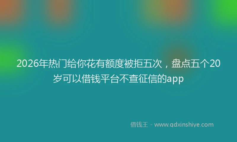 2026年热门给你花有额度被拒五次，盘点五个20岁可以借钱平台不查征信的app