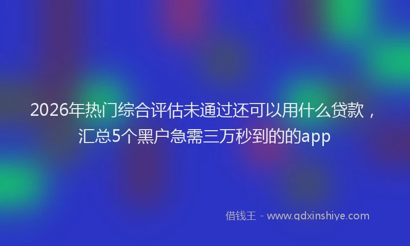 2026年热门综合评估未通过还可以用什么贷款，汇总5个黑户急需三万秒到的的app