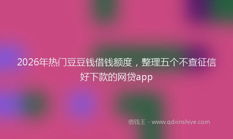 2026年热门豆豆钱借钱额度，整理五个不查征信好下款的网贷app