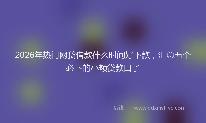 2026年热门网贷借款什么时间好下款，汇总五个必下的小额贷款口子