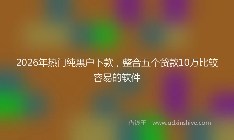 2026年热门纯黑户下款，整合五个贷款10万比较容易的软件