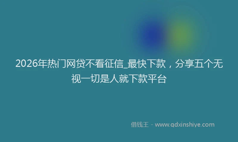 2026年热门网贷不看征信_最快下款，分享五个无视一切是人就下款平台