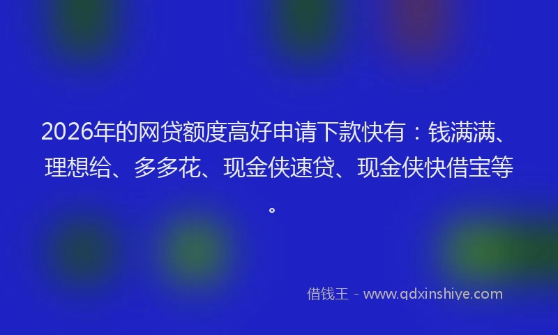 2026年的网贷额度高好申请下款快有：钱满满、理想给、多多花、现金侠速贷、现金侠快借宝等。