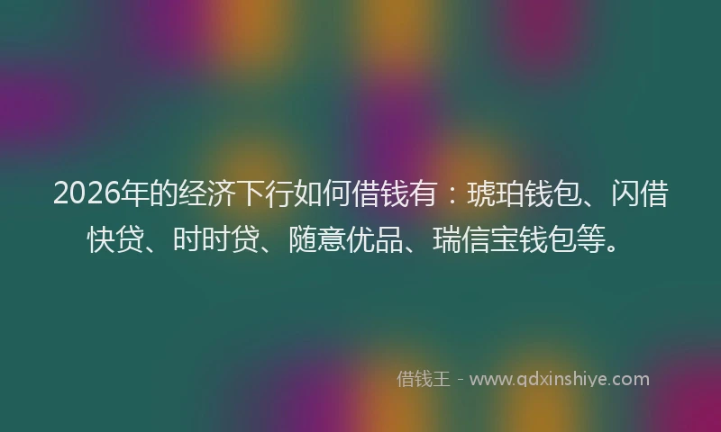 2026年的经济下行如何借钱有：琥珀钱包、闪借快贷、时时贷、随意优品、瑞信宝钱包等。