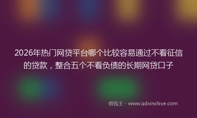 2026年热门网贷平台哪个比较容易通过不看征信的贷款，整合五个不看负债的长期网贷口子