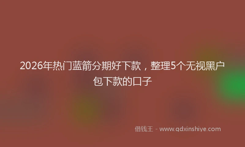 2026年热门蓝箭分期好下款，整理5个无视黑户包下款的口子