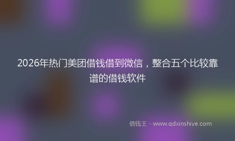2026年热门美团借钱借到微信，整合五个比较靠谱的借钱软件