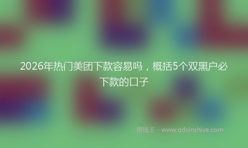 2026年热门美团下款容易吗，概括5个双黑户必下款的口子