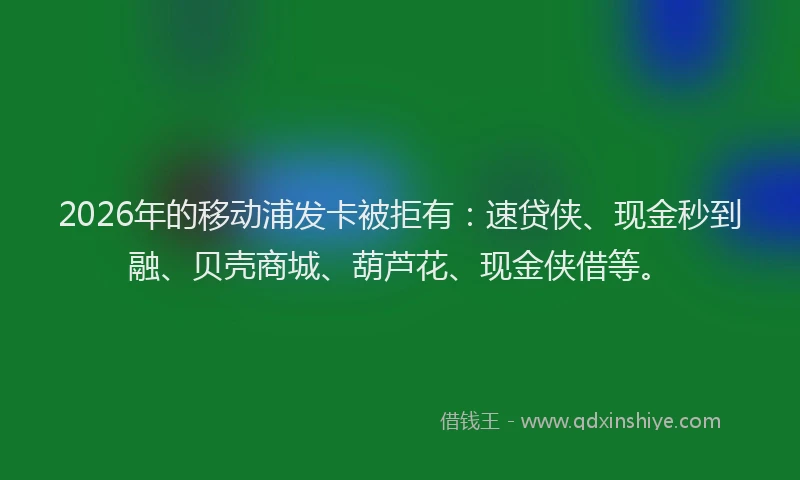 2026年的移动浦发卡被拒有：速贷侠、现金秒到融、贝壳商城、葫芦花、现金侠借等。