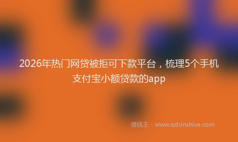 2026年热门网贷被拒可下款平台，梳理5个手机支付宝小额贷款的app