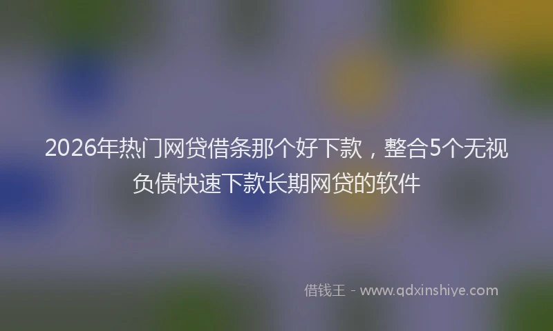 2026年热门网贷借条那个好下款，整合5个无视负债快速下款长期网贷的软件