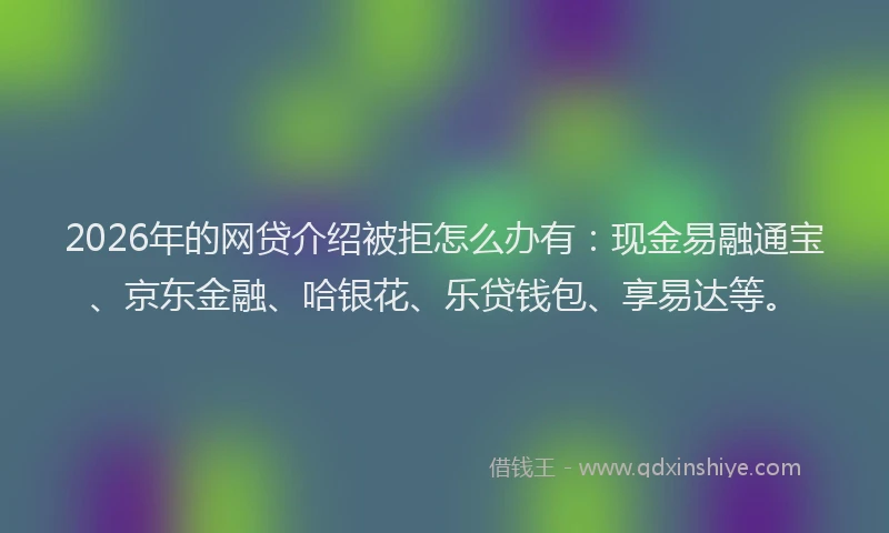 2026年的网贷介绍被拒怎么办有：现金易融通宝、京东金融、哈银花、乐贷钱包、享易达等。