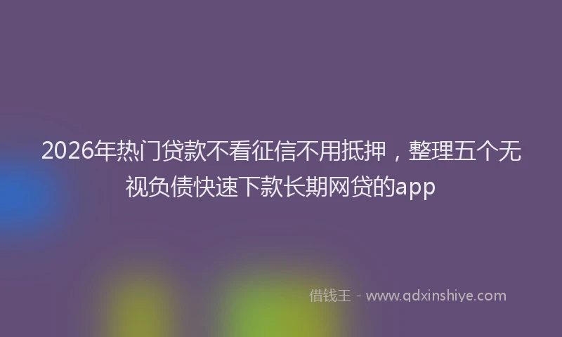 2026年热门贷款不看征信不用抵押，整理五个无视负债快速下款长期网贷的app