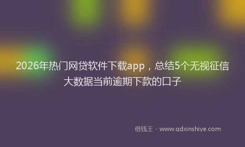 2026年热门网贷软件下载app，总结5个无视征信大数据当前逾期下款的口子
