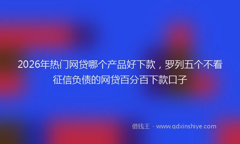 2026年热门网贷哪个产品好下款，罗列五个不看征信负债的网贷百分百下款口子