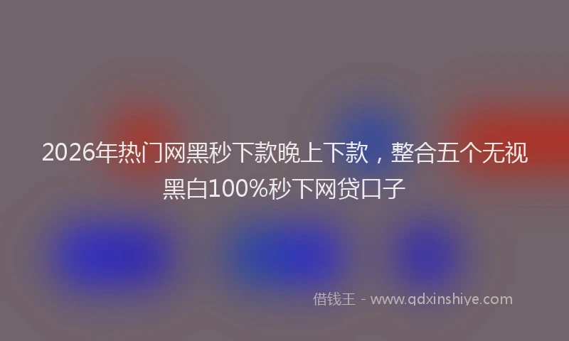 2026年热门网黑秒下款晚上下款，整合五个无视黑白100%秒下网贷口子