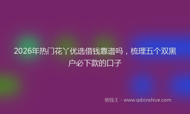 2026年热门花丫优选借钱靠谱吗，梳理五个双黑户必下款的口子