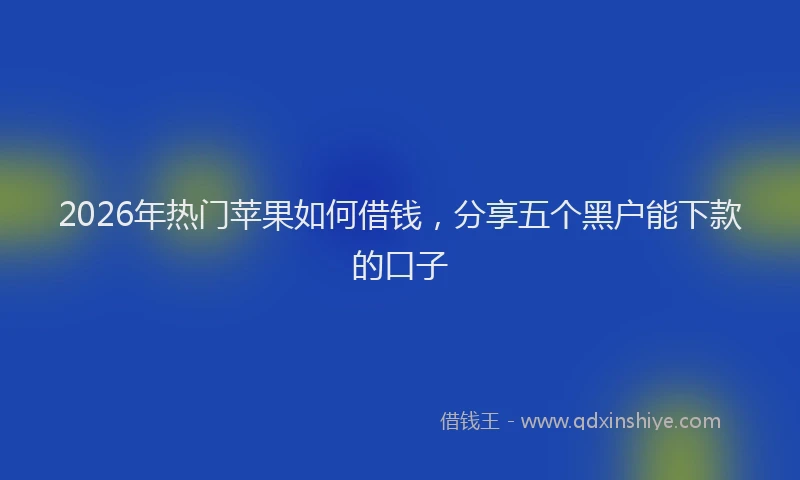 2026年热门苹果如何借钱，分享五个黑户能下款的口子