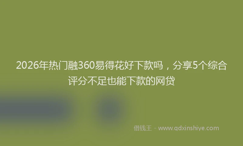 2026年热门融360易得花好下款吗，分享5个综合评分不足也能下款的网贷