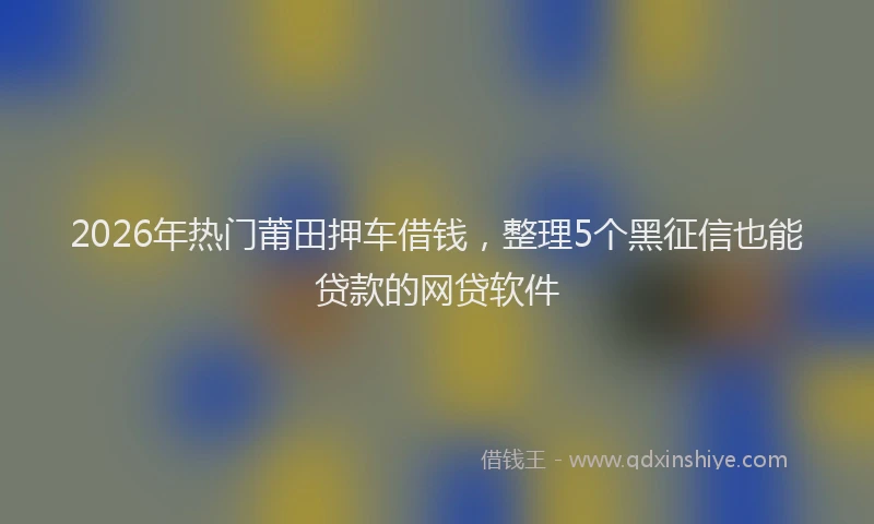 2026年热门莆田押车借钱，整理5个黑征信也能贷款的网贷软件