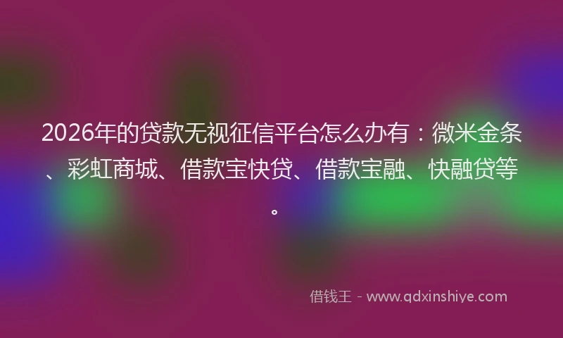 2026年的贷款无视征信平台怎么办有：微米金条、彩虹商城、借款宝快贷、借款宝融、快融贷等。