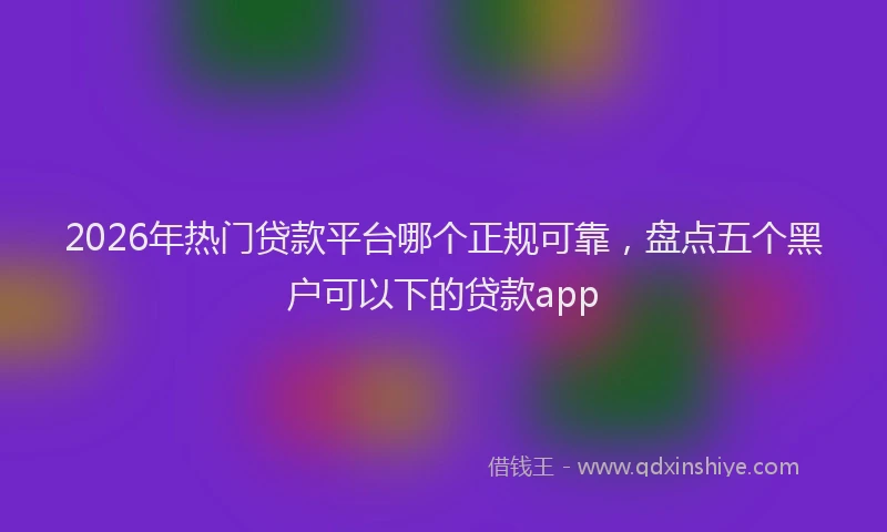 2026年热门贷款平台哪个正规可靠，盘点五个黑户可以下的贷款app