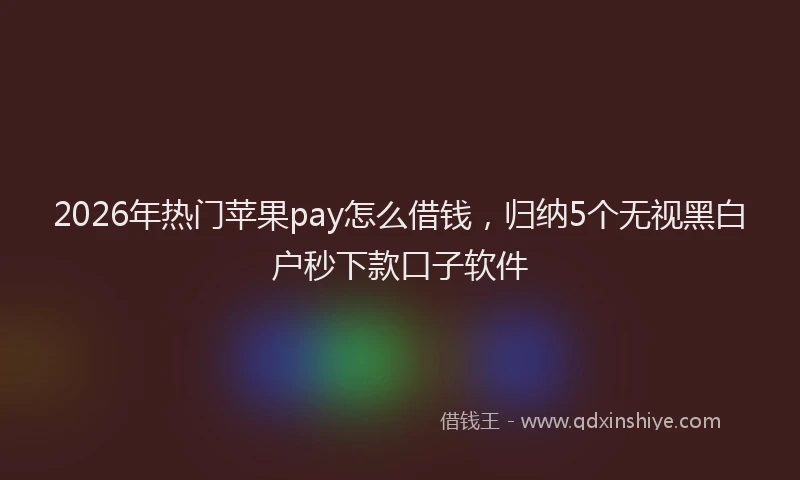 2026年热门苹果pay怎么借钱，归纳5个无视黑白户秒下款口子软件