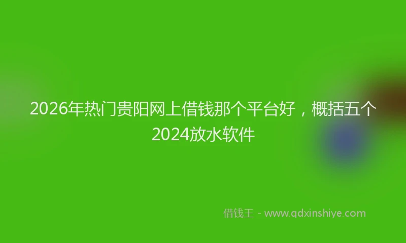 2026年热门贵阳网上借钱那个平台好，概括五个2024放水软件