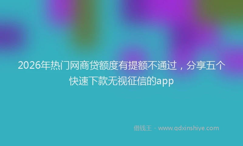 2026年热门网商贷额度有提额不通过，分享五个快速下款无视征信的app