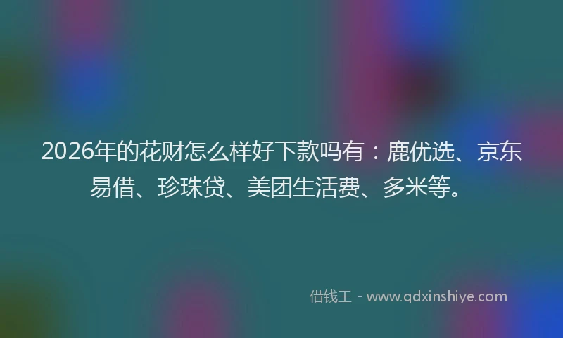 2026年的花财怎么样好下款吗有：鹿优选、京东易借、珍珠贷、美团生活费、多米等。