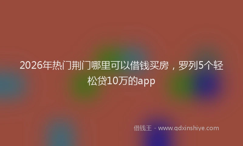 2026年热门荆门哪里可以借钱买房,罗列5个轻松贷10万的app