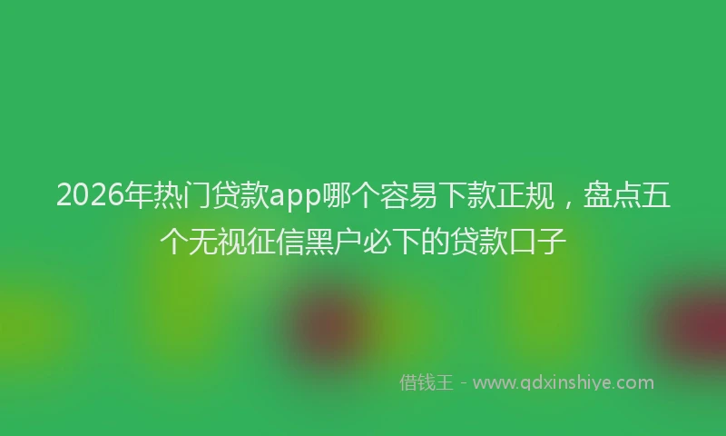 2026年热门贷款app哪个容易下款正规，盘点五个无视征信黑户必下的贷款口子