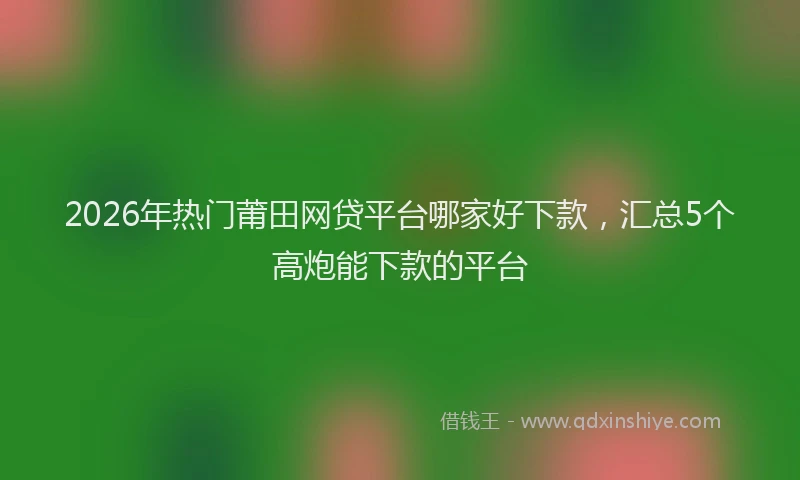 2026年热门莆田网贷平台哪家好下款，汇总5个高炮能下款的平台