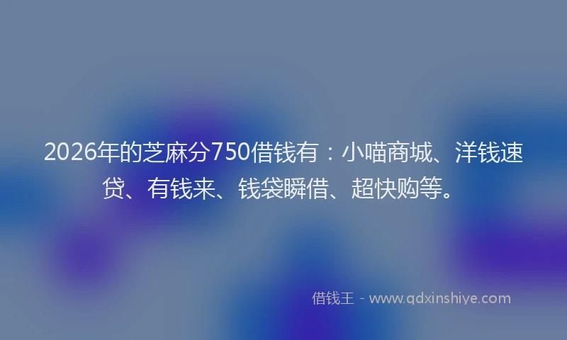 2026年的芝麻分750借钱有：小喵商城、洋钱速贷、有钱来、钱袋瞬借、超快购等。