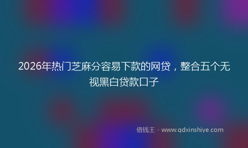 2026年热门芝麻分容易下款的网贷，整合五个无视黑白贷款口子