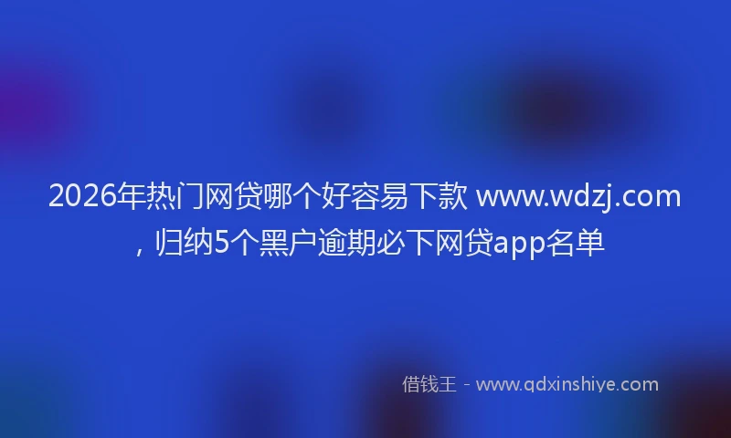 2026年热门网贷哪个好容易下款 www.wdzj.com，归纳5个黑户逾期必下网贷app名单