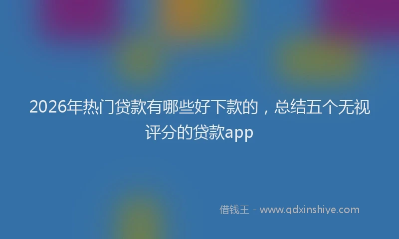 2026年热门贷款有哪些好下款的，总结五个无视评分的贷款app