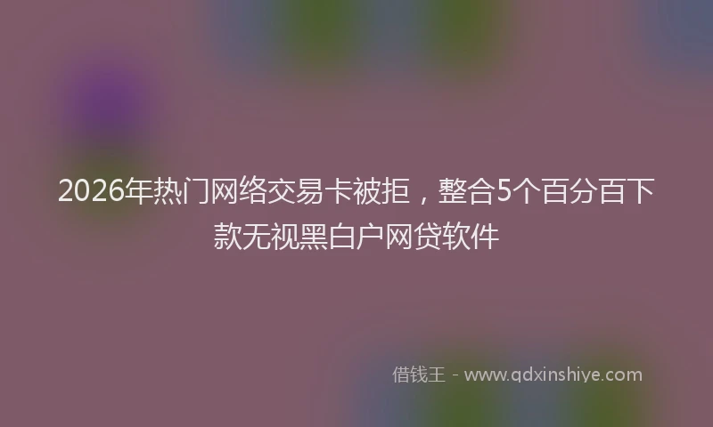 2026年热门网络交易卡被拒,整合5个百分百下款无视黑白户网贷软件